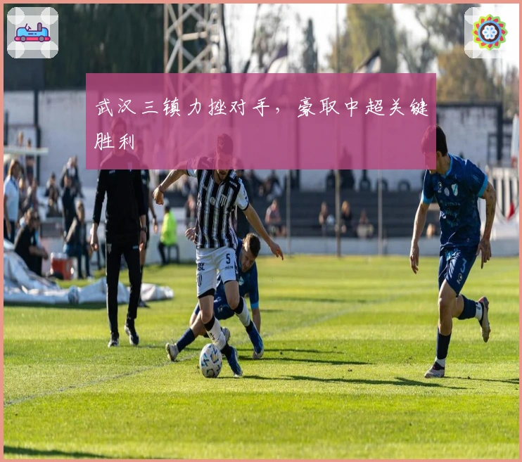 武汉三镇力挫对手，豪取中超关键胜利