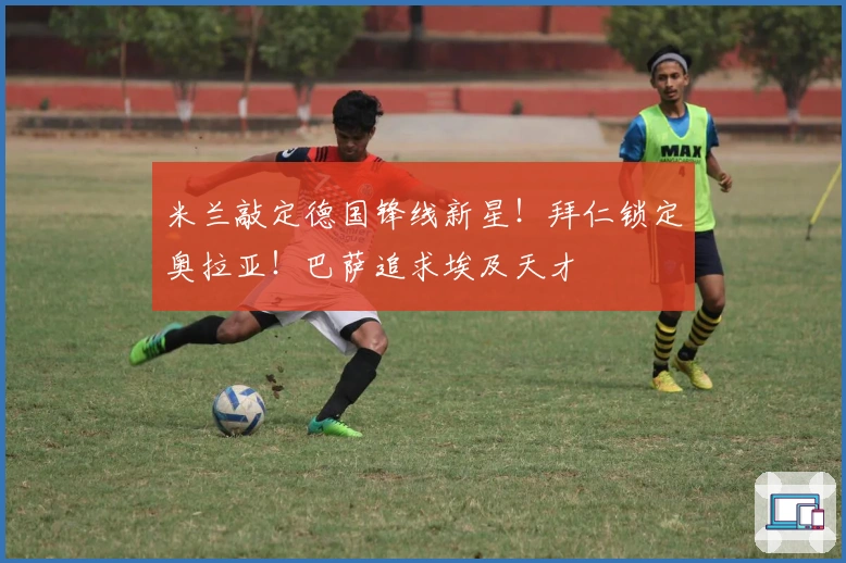 米兰敲定德国锋线新星！拜仁锁定奥拉亚！巴萨追求埃及天才