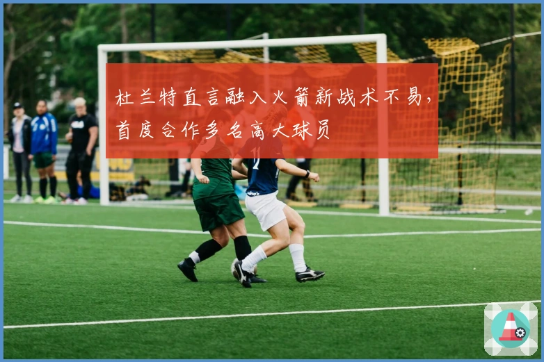 杜兰特直言融入火箭新战术不易，首度合作多名高大球员