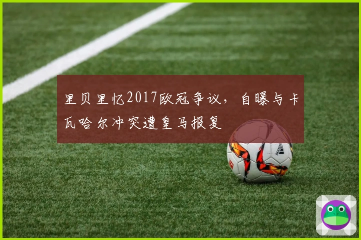 里贝里忆2017欧冠争议，自曝与卡瓦哈尔冲突遭皇马报复