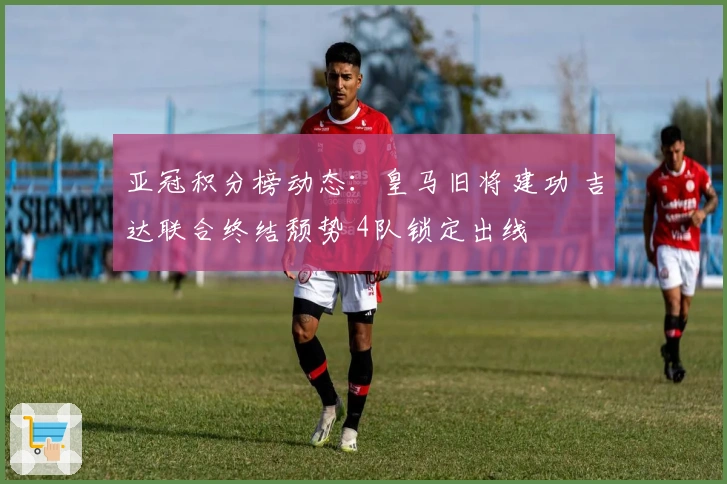 亚冠积分榜动态：皇马旧将建功 吉达联合终结颓势 4队锁定出线