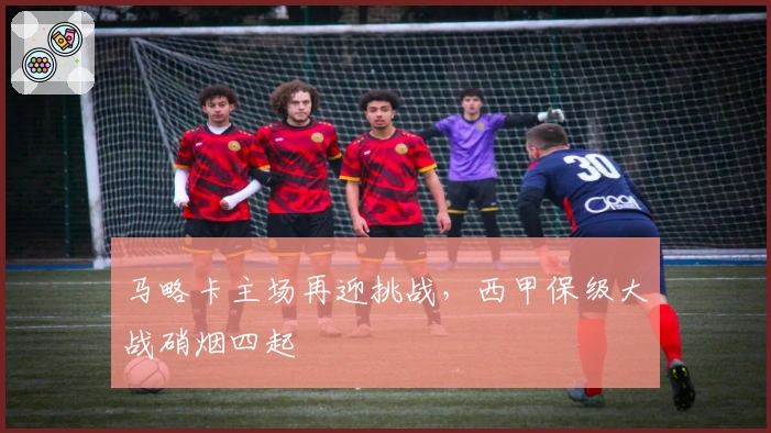 马略卡主场再迎挑战，西甲保级大战硝烟四起