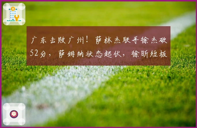 广东击败广州！萨林杰联手徐杰砍52分，萨姆纳状态起伏，徐昕短板显现！