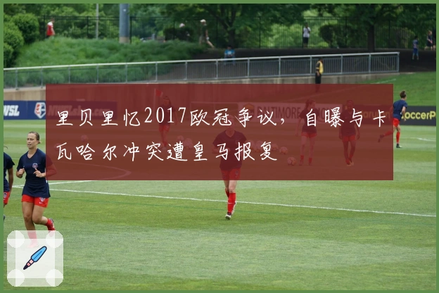 里贝里忆2017欧冠争议，自曝与卡瓦哈尔冲突遭皇马报复