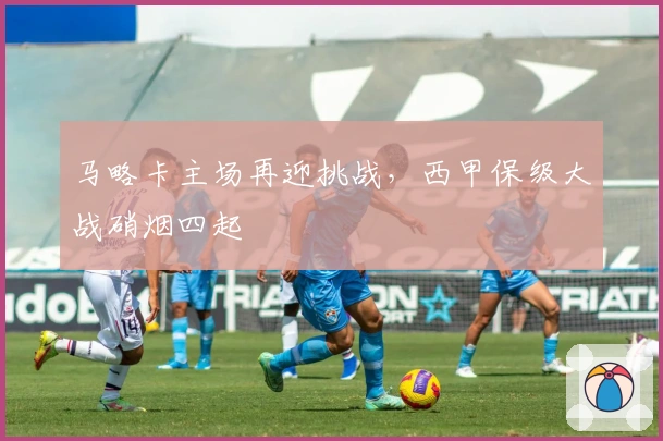 马略卡主场再迎挑战，西甲保级大战硝烟四起